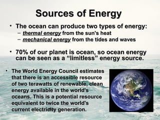 Sources of Energy
Sources of Energy
• The ocean can produce two types of energy:
The ocean can produce two types of energy:
– thermal energy
thermal energy from the sun's heat
from the sun's heat
– mechanical energy
mechanical energy from the tides and waves
from the tides and waves
• 70% of our planet is ocean, so ocean energy
70% of our planet is ocean, so ocean energy
can be seen as a “limitless” energy source.
can be seen as a “limitless” energy source.
• The World Energy Council estimates
The World Energy Council estimates
that there is an accessible resource
that there is an accessible resource
of two terawatts of renewable, clean
of two terawatts of renewable, clean
energy available in the world's
energy available in the world's
oceans. This is a potential resource
oceans. This is a potential resource
equivalent to twice the world's
equivalent to twice the world's
current electricity generation.
current electricity generation.
 