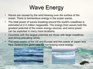 Wave Energy
Wave Energy
• Waves are caused by the wind blowing over the surface of the
ocean. There is tremendous energy in the ocean waves.
• The total power of waves breaking around the world’s coastlines is
estimated at 2-3 million megawatts. The energy from waves hold the
greatest potential of the ocean energy sources, and wave power
can be exploited in many more locations.
• Countries with the largest potential are those with large coastlines
and strong prevailing winds.
• The west coasts of the US and Europe and the coasts of Japan and
New Zealand are good sites for harnessing wave energy.
 