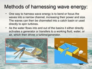 • One way to harness wave energy is to bend or focus the
waves into a narrow channel, increasing their power and size.
The waves can then be channeled into a catch basin or used
directly to spin turbines.
• As the water flows into and out of the basins it either directly
activates a generator or transfers to a working fluid, water, or
air, which then drives a turbine/generator.
Methods of harnessing wave energy:
Methods of harnessing wave energy:
 