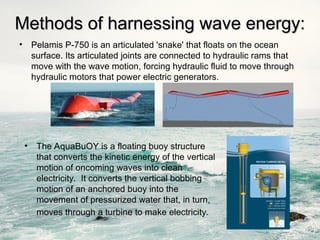 Methods of harnessing wave energy:
Methods of harnessing wave energy:
• Pelamis P-750 is an articulated 'snake' that floats on the ocean
surface. Its articulated joints are connected to hydraulic rams that
move with the wave motion, forcing hydraulic fluid to move through
hydraulic motors that power electric generators.
• The AquaBuOY is a floating buoy structure
that converts the kinetic energy of the vertical
motion of oncoming waves into clean
electricity. It converts the vertical bobbing
motion of an anchored buoy into the
movement of pressurized water that, in turn,
moves through a turbine to make electricity.
 