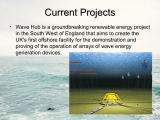 Current Projects
Current Projects
• Wave Hub is a groundbreaking renewable energy project
in the South West of England that aims to create the
UK's first offshore facility for the demonstration and
proving of the operation of arrays of wave energy
generation devices.
 
