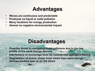 Disadvantages
Disadvantages
• Possible threat to navigation from collisions due to the low
profile of the wave energy devices
• Interference of anchorage lines for commercial and sport-fishing
• Degradation of scenic ocean front views from wave energy
devices located near or on the shore
Advantages
Advantages
• Waves are continuous and predictable
• Produces no liquid or solid pollution
• Many locations for energy production
• Almost no negative environmental impact
 