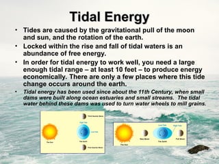 Tidal Energy
Tidal Energy
• Tides are caused by the gravitational pull of the moon
and sun, and the rotation of the earth.
• Locked within the rise and fall of tidal waters is an
abundance of free energy.
• In order for tidal energy to work well, you need a large
enough tidal range – at least 10 feet – to produce energy
economically. There are only a few places where this tide
change occurs around the earth.
• Tidal energy has been used since about the 11th Century, when small
dams were built along ocean estuaries and small streams. The tidal
water behind these dams was used to turn water wheels to mill grains.
 