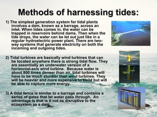 1) The simplest generation system for tidal plants
involves a dam, known as a barrage, across an
inlet. When tides comes in, the water can be
trapped in reservoirs behind dams. Then when the
tide drops, the water can be let out just like in a
regular hydroelectric power plant. There are two-
way systems that generate electricity on both the
incoming and outgoing tides.
2) Tidal turbines are basically wind turbines that can
be located anywhere there is strong tidal flow. They
are essentially an underwater version of a
horizontal-axis wind turbine. Because water is
about 800 times denser than air, tidal turbines will
have to be much sturdier than wind turbines. They
will be heavier and more expensive to build but will
be able to capture more energy.
3) A tidal fence is similar to a barrage and contains a
series of gates that let water pass through. An
advantage is that is it not as disruptive to the
ecosystem as a dam.
Methods of harnessing tides:
Methods of harnessing tides:
 