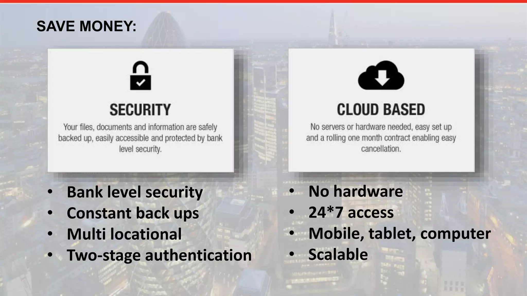 SAVE MONEY:
• Bank level security
• Constant back ups
• Multi locational
• Two-stage authentication
• No hardware
• 24*7 access
• Mobile, tablet, computer
• Scalable
 
