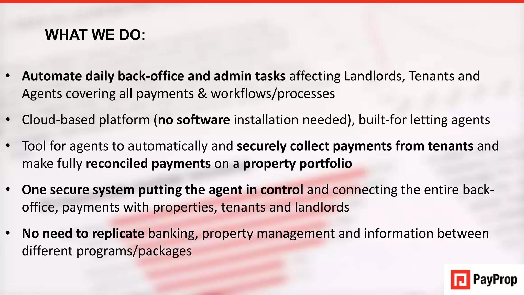 WHAT WE DO:
• Automate daily back-office and admin tasks affecting Landlords, Tenants and
Agents covering all payments & workflows/processes
• Cloud-based platform (no software installation needed), built-for letting agents
• Tool for agents to automatically and securely collect payments from tenants and
make fully reconciled payments on a property portfolio
• One secure system putting the agent in control and connecting the entire back-
office, payments with properties, tenants and landlords
• No need to replicate banking, property management and information between
different programs/packages
WHAT WE DO:
 