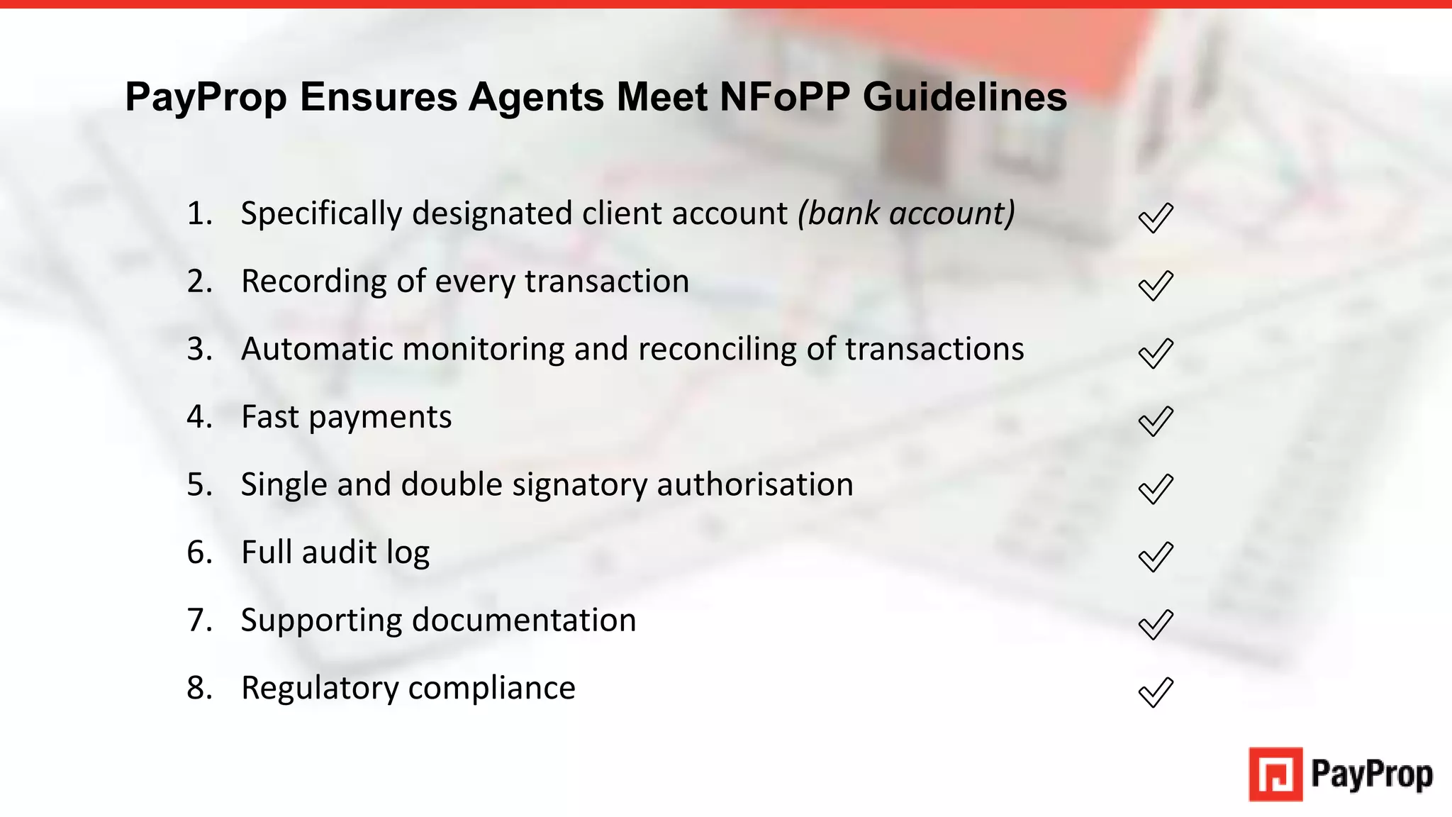 An authorised financial services provider – FSP 43441
1. Specifically designated client account (bank account)
2. Recording of every transaction
3. Automatic monitoring and reconciling of transactions
4. Fast payments
5. Single and double signatory authorisation
6. Full audit log
7. Supporting documentation
8. Regulatory compliance
✅
✅
✅
✅
✅
✅
✅
✅
PayProp Ensures Agents Meet NFoPP Guidelines
 
