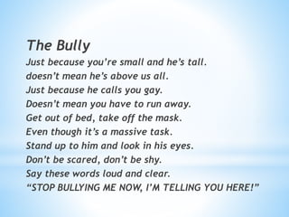 The Bully
Just because you’re small and he’s tall.
doesn’t mean he’s above us all.
Just because he calls you gay.
Doesn’t mean you have to run away.
Get out of bed, take off the mask.
Even though it’s a massive task.
Stand up to him and look in his eyes.
Don’t be scared, don’t be shy.
Say these words loud and clear.
“STOP BULLYING ME NOW, I’M TELLING YOU HERE!”
 