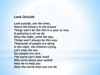 Look Outside
Look outside, see the trees,
Watch the flowers in the breeze
Things won’t be like this in a year or two,
If polluting is all we do.
Seize the night, seize the day,
Things won’t always be this way.
Thousands of people are dying
In the night, the children crying.
Let’s stop the war,
Our people are sore,
The world can’t help itself
Who cares about your wealth
Help me to help you
Show the world what you can do.
 