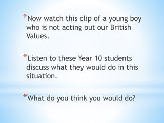 *Now watch this clip of a young boy
who is not acting out our British
Values.
*Listen to these Year 10 students
discuss what they would do in this
situation.
*What do you think you would do?
 