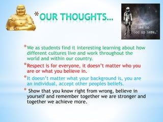 *We as students find it interesting learning about how
different cultures live and work throughout the
world and within our country.
*Respect is for everyone, it doesn’t matter who you
are or what you believe in.
*It doesn’t matter what your background is, you are
an individual, accept other peoples beliefs.
* Show that you know right from wrong, believe in
yourself and remember together we are stronger and
together we achieve more.
 