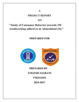 A
PROJECT REPORT
ON
"Study of Consumer Behavior towards 3M
woodworking adhesives in Ahmedabad city"
PREPARED FOR
PREPARED BY
YOGESH JAGRANI
TM1514551
2015-2017
 