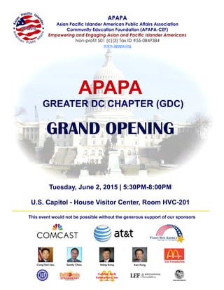 APAPA
GREATER DC CHAPTER (GDC)
GRAND OPENING
Tuesday, June 2, 2015 | 5:30PM-8:00PM
U.S. Capitol - House Visitor Center, Room HVC-201
Cong.Ted Lieu Sandy Chau Hsing Kung Ken Fong
This event would not be possible without the generous support of our sponsors
APAPA
Asian Pacific Islander American Public Affairs Association
Community Education Foundation (APAPA-CEF)
Empowering and Engaging Asian and Pacific Islander Americans
Non-profit 501 (c)(3) Tax ID #55-0849384
www.apapa.org
 