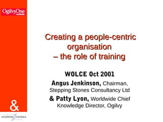 &
Creating a people-centricCreating a people-centric
organisationorganisation
– the role of training– the role of training
WOLCE Oct 2001WOLCE Oct 2001
Angus Jenkinson,Angus Jenkinson, Chairman,
Stepping Stones Consultancy Ltd
& Patty Lyon,& Patty Lyon, Worldwide Chief
Knowledge Director, Ogilvy
 