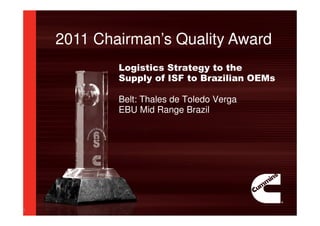 2011 Chairman’s Quality Award
1
Logistics Strategy to the
Supply of ISF to Brazilian OEMs
Belt: Thales de Toledo Verga
EBU Mid Range Brazil
 