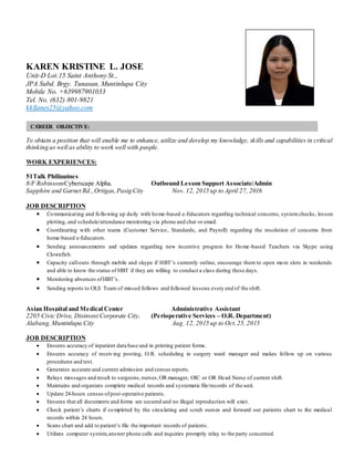 CAREER OBJECTIVE:
KAREN KRISTINE L. JOSE
Unit-D Lot.15 Saint Anthony St.,
JPA Subd. Brgy. Tunasan, Muntinlupa City
Mobile No. +639987901033
Tel. No. (632) 801-9821
kkllanes25@yahoo.com
-
To obtain a position that will enable me to enhance, utilize and develop my knowledge, skills and capabilities in critical
thinking as well as ability to work well with people.
WORK EXPERIENCES:
51Talk Philippines
8/F RobinsonsCyberscape Alpha, Outbound Lesson Support Associate/Admin
Sapphire and Garnet Rd.,Ortigas,Pasig City Nov. 12, 2015 up to April 27, 2016
JOB DESCRIPTION
 Communicating and following up daily with home-based e-Educators regarding technical concerns, systemchecks, lesson
plotting, and schedule/attendance monitoring via phone and chat or email.
 Coordinating with other teams (Customer Service, Standards, and Payroll) regarding the resolution of concerns from
home-based e-Educators.
 Sending announcements and updates regarding new incentive program for Home-based Teachers via Skype using
Clownfish.
 Capacity call-outs through mobile and skype if HBT’s currently online, encourage them to open more slots in weekends
and able to know the status of HBT if they are willing to conduct a class during these days.
 Monitoring absences ofHBT’s.
 Sending reports to OLS Team of missed follows and followed lessons every end of the shift.
Asian Hospital and Medical Center Administrative Assistant
2205 Civic Drive, Disinvest Corporate City, (Perioperative Services – O.R. Department)
Alabang,Muntinlupa City Aug. 12, 2015 up to Oct.25,2015
JOB DESCRIPTION
 Ensures accuracy of inpatient data base and in printing patient forms.
 Ensures accuracy of receiving posting, O.R. scheduling in surgery ward manager and makes follow up on various
procedures and test.
 Generates accurate and current admission and census reports.
 Relays messages and result to surgeons,nurses,OR manager, OIC or OR Head Nurse of current shift.
 Maintains and organizes complete medical records and systematic file/records of the unit.
 Update 24-hours census ofpost-operative patients.
 Ensures that all documents and forms are secured and no illegal reproduction will exist.
 Check patient’s charts if completed by the circulating and scrub nurses and forward out patients chart to the medical
records within 24 hours.
 Scans chart and add to patient’s file the important records of patients.
 Utilizes computer system,answer phone calls and inquiries promptly relay to the party concerned.
 