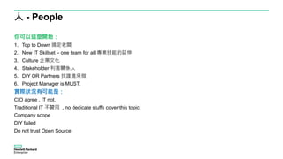 人 - People
你可以這麼開始：
1. Top to Down 搞定老闆
2. New IT Skillset – one team for all 專業技能的延伸
3. Culture 企業文化
4. Stakeholder 利害關係人
5. DIY OR Partners 找誰進來做
6. Project Manager is MUST.
實際狀況有可能是：
CIO agree , IT not.
Traditional IT 不贊同 , no dedicate stuffs cover this topic
Company scope
DIY failed
Do not trust Open Source
 