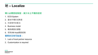 地 – Localize
導入必需因地制宜，減少水土不服的症狀
1. ECO-System
2. 當地市場的成熟度
3. 外部條件的配合
4. Business model
5. 機房網路的調整
6. 現有VM Host網路組態
實際狀況有可能是：
1. Lack of local partner resource
2. Customization is required
 