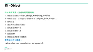 物 - Object
評估現有資源、充份利用閒置設備
1. 需要哪些設備？Server , Storage, Networking , Software
2. 新購或延用，該如何評估所需資源？ Compute , Swift , Cinder….
3. 廠商綁定
4. 是否有附加價值的產出
5. 到底要選擇哪一家
6. 到底要選擇哪一版
7. 到達到HA
8. 要通過經濟部雲平台驗測
實際狀況有可能是：
– We are free from vendor lock-in , are you sure ?
 