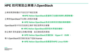HPE 如何幫助企業導入OpenStack
企業對開源軟體的不信任及不確定因素
HPE Helion OpenStack是重新打包過的商業化開源軟體。
企業對OpenStack平台導入時程的耽憂
 HPE Helion OpenStack有成功案例及完整的專案團隊。
OpenStack每半年的改版對企業IT 穩定度帶來的衝擊
 HPE Helion OpenStack提供版本昇級的機制。
對企業IT 原有虛擬化架構的影響，能否兼容既有環境
 HPE Helion OpenStack支援ESX、Hyper-V、KVM 。
導入OpenStack是否真的能省下ESX license
 HPE Helion OpenStack免費提供HPE Linux KVM。
 