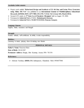 Accolades/Achievements:
 Project work entitled “Behavioral Design and Synthesis of 32- bit Sine and Cosine Wave Generator
using Xilinx ISE 9.1i” was published in an International Journal of Multidisciplinary Educational
Research. (IJMER; ISSN: 2277-7881; IF-2.735; V:5.16; Vol 3, Issue 3(9), March 2014).
 Secured 65% marks in 3rd State Level Chemistry Olympiad held on August 29, 2004.
 Participated in Industrial Visit to PARLE Bahadurgarh, Hariyana.
 Participated in Industrial Visit to MARUTI SUZUKI, Manesar, Gurgaon.
Language Known:
English, Hindi, Assamese and Bengali
Strength:
Positive attitude, self-confidence & ability to take responsibility.
Hobbies:
Listening to music, playing chess & making new friends.
PERSONAL DETAILS
Father’s Name: Nareswar Boro
Date of Birth: 28/10/1987
Permanent Address: Rangia, Dist- Kamrup, Assam, PIN- 781354
References:
 Ashwani Varshney (HOD) JIM, Indirapuram, Ghaziabad. Mob.-9958077088
 