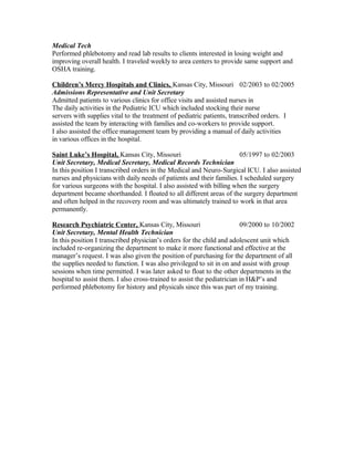 Medical Tech
Performed phlebotomy and read lab results to clients interested in losing weight and
improving overall health. I traveled weekly to area centers to provide same support and
OSHA training.
Children’s Mercy Hospitals and Clinics, Kansas City, Missouri 02/2003 to 02/2005
Admissions Representative and Unit Secretary
Admitted patients to various clinics for office visits and assisted nurses in
The daily activities in the Pediatric ICU which included stocking their nurse
servers with supplies vital to the treatment of pediatric patients, transcribed orders. I
assisted the team by interacting with families and co-workers to provide support.
I also assisted the office management team by providing a manual of daily activities
in various offices in the hospital.
Saint Luke’s Hospital, Kansas City, Missouri 05/1997 to 02/2003
Unit Secretary, Medical Secretary, Medical Records Technician
In this position I transcribed orders in the Medical and Neuro-Surgical ICU. I also assisted
nurses and physicians with daily needs of patients and their families. I scheduled surgery
for various surgeons with the hospital. I also assisted with billing when the surgery
department became shorthanded. I floated to all different areas of the surgery department
and often helped in the recovery room and was ultimately trained to work in that area
permanently.
Research Psychiatric Center, Kansas City, Missouri 09/2000 to 10/2002
Unit Secretary, Mental Health Technician
In this position I transcribed physician’s orders for the child and adolescent unit which
included re-organizing the department to make it more functional and effective at the
manager’s request. I was also given the position of purchasing for the department of all
the supplies needed to function. I was also privileged to sit in on and assist with group
sessions when time permitted. I was later asked to float to the other departments in the
hospital to assist them. I also cross-trained to assist the pediatrician in H&P’s and
performed phlebotomy for history and physicals since this was part of my training.
 