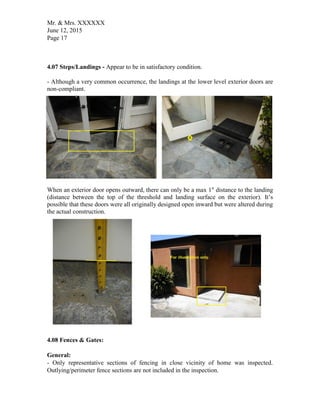 Mr. & Mrs. XXXXXX
June 12, 2015
Page 17
4.07 Steps/Landings - Appear to be in satisfactory condition.
- Although a very common occurrence, the landings at the lower level exterior doors are
non-compliant.
When an exterior door opens outward, there can only be a max 1" distance to the landing
(distance between the top of the threshold and landing surface on the exterior). It’s
possible that these doors were all originally designed open inward but were altered during
the actual construction.
4.08 Fences & Gates:
General:
- Only representative sections of fencing in close vicinity of home was inspected.
Outlying/perimeter fence sections are not included in the inspection.
 