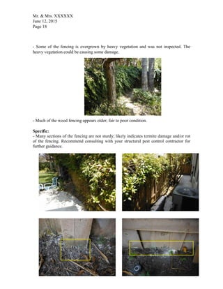 Mr. & Mrs. XXXXXX
June 12, 2015
Page 18
- Some of the fencing is overgrown by heavy vegetation and was not inspected. The
heavy vegetation could be causing some damage.
- Much of the wood fencing appears older; fair to poor condition.
Specific:
- Many sections of the fencing are not sturdy; likely indicates termite damage and/or rot
of the fencing. Recommend consulting with your structural pest control contractor for
further guidance.
 