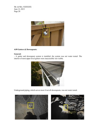 Mr. & Mrs. XXXXXX
June 12, 2015
Page 20
4.09 Gutters & Downspouts:
General:
- A gutter and downspout system is installed; the system was not water tested. The
interior of most upper level gutters were inaccessible/ not visible.
Underground piping, which serves most if not all downspouts, was not water tested.
 