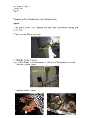 Mr. & Mrs. XXXXXX
June 12, 2015
Page 21
We cannot confirm the underground piping discharge points.
Specific:
- The gutters contain some sediment and light debris; recommend cleaning and
maintaining.
- There is, at least, 1 loose connection.
4.10 Exterior Special Features:
- Any of the following systems/features are beyond scope of the inspection; not tested:
* Landscape irrigation system.
* Landscape lighting systems.
 
