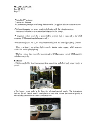 Mr. & Mrs. XXXXXX
June 12, 2015
Page 22
* Satellite TV systems.
* Any water features.
* Recommend getting a satisfactory demonstration (as applies) prior to close of escrow.
- While not inspected per se, we noted the following with the irrigation system:
* Automatic irrigation system controller is located in the garage.
* Irrigation system controller is connected to a circuit that is supposed to be GFCI
protected GFCIs can trip or fail unexpectedly.
- While not inspected per se, we noted the following with the landscape lighting systems:
* There is, at least, 1 low voltage light controller located on the property which appear to
control the landscaping lighting.
* The low voltage light controller is connected to GFCI protected circuit. GFCIs can trip
or fail unexpectedly.
Barbecue:
- Utilities needed for this improvement (e.g. gas piping and electrical) would require a
permit.
- The burners could only be lit form the left-hand control handle. The instructions
indicate that all control handles can light their associated burner. Recommend getting a
satisfactory demonstration for the close of escrow.
 
