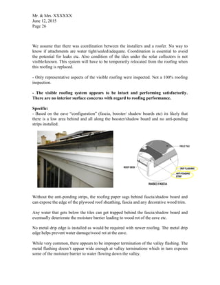 Mr. & Mrs. XXXXXX
June 12, 2015
Page 26
We assume that there was coordination between the installers and a roofer. No way to
know if attachments are water tight/sealed/adequate. Coordination is essential to avoid
the potential for leaks etc. Also condition of the tiles under the solar collectors is not
visible/known. This system will have to be temporarily relocated from the roofing when
this roofing is replaced.
- Only representative aspects of the visible roofing were inspected. Not a 100% roofing
inspection.
- The visible roofing system appears to be intact and performing satisfactorily.
There are no interior surface concerns with regard to roofing performance.
Specific:
- Based on the eave “configuration” (fascia, booster/ shadow boards etc) its likely that
there is a low area behind and all along the booster/shadow board and no anti-ponding
strips installed.
Without the anti-ponding strips, the roofing paper sags behind fascia/shadow board and
can expose the edge of the plywood roof sheathing, fascia and any decorative wood trim.
Any water that gets below the tiles can get trapped behind the fascia/shadow board and
eventually deteriorate the moisture barrier leading to wood rot of the eave etc.
No metal drip edge is installed as would be required with newer roofing. The metal drip
edge helps prevent water damage/wood rot at the eave.
While very common, there appears to be improper termination of the valley flashing. The
metal flashing doesn’t appear wide enough at valley terminations which in turn exposes
some of the moisture barrier to water flowing down the valley.
 
