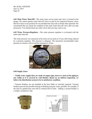 Mr. & Mrs. XXXXXX
June 12, 2015
Page 28
6.02 Main Water Shut-Off - The main water service point and valve is located in the
garage. We cannot operate water shut-off valves as part of our inspection because valves
that have been in one position for an extended time may leak or break when operated. We
recommend that you check the condition of the main water shut-off valve after you take
possession. You should check any other valves that you may want to use.
6.03 Water Pressure/Regulator - The water pressure regulator is co-located with the
main water shut-off.
The water pressure was measured at the main service point as 55 psi, after being reduced
by a pressure regulator. This pressure is adequate. The maximum recommended water
pressure in a home is 80 psi and the minimum is 30 psi.
6.04 Supply Lines:
- Visible water supply lines are made of copper pipe, however, most of the piping is
not visible as it is covered by wall finishes. Based on an indirect inspection, we
believe the distribution system to be in satisfactory condition.
- Vacuum breakers are not installed at the hose bibbs as currently required. Vacuum
breakers prevent the possible mixing of drinking and gray water, possible, for example, if
the end of a garden hose were left in a bucket full of water. Adding a vacuum breaker is
a simple, inexpensive task.
 