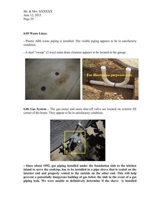 Mr. & Mrs. XXXXXX
June 12, 2015
Page 29
6.05 Waste Lines:
- Plastic ABS waste piping is installed. The visible piping appears to be in satisfactory
condition.
- A dual “sweep” (2-way) main drain cleanout appears to be located in the garage.
6.06 Gas System – The gas meter and main shut-off valve are located on exterior SE
corner of the home. They appear to be in satisfactory condition.
- Since about 1992, gas piping installed under the foundation slab to the kitchen
island to serve the cooktop, has to be installed in a pipe sleeve that is sealed on the
interior end and properly vented to the outside on the other end. This will help
prevent a potentially dangerous buildup of gas below the slab in the event of a gas
piping leak. We were unable to definitively determine if the sleeve is installed
 