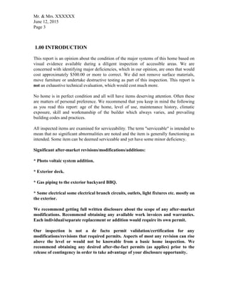Mr. & Mrs. XXXXXX
June 12, 2015
Page 3
1.00 INTRODUCTION
This report is an opinion about the condition of the major systems of this home based on
visual evidence available during a diligent inspection of accessible areas. We are
concerned with identifying major deficiencies, which in our opinion, are ones that would
cost approximately $500.00 or more to correct. We did not remove surface materials,
move furniture or undertake destructive testing as part of this inspection. This report is
not an exhaustive technical evaluation, which would cost much more.
No home is in perfect condition and all will have items deserving attention. Often these
are matters of personal preference. We recommend that you keep in mind the following
as you read this report: age of the home, level of use, maintenance history, climatic
exposure, skill and workmanship of the builder which always varies, and prevailing
building codes and practices.
All inspected items are examined for serviceability. The term "serviceable" is intended to
mean that no significant abnormalities are noted and the item is generally functioning as
intended. Some item can be deemed serviceable and yet have some minor deficiency.
Significant after-market revisions/modifications/additions:
* Photo voltaic system addition.
* Exterior deck.
* Gas piping to the exterior backyard BBQ.
* Some electrical some electrical branch circuits, outlets, light fixtures etc. mostly on
the exterior.
We recommend getting full written disclosure about the scope of any after-market
modifications. Recommend obtaining any available work invoices and warranties.
Each individual/separate replacement or addition would require its own permit.
Our inspection is not a de facto permit validation/certification for any
modifications/revisions that required permits. Aspects of most any revision can rise
above the level or would not be knowable from a basic home inspection. We
recommend obtaining any desired after-the-fact permits (as applies) prior to the
release of contingency in order to take advantage of your disclosure opportunity.
 