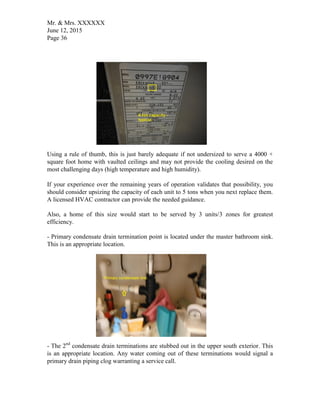 Mr. & Mrs. XXXXXX
June 12, 2015
Page 36
Using a rule of thumb, this is just barely adequate if not undersized to serve a 4000 +
square foot home with vaulted ceilings and may not provide the cooling desired on the
most challenging days (high temperature and high humidity).
If your experience over the remaining years of operation validates that possibility, you
should consider upsizing the capacity of each unit to 5 tons when you next replace them.
A licensed HVAC contractor can provide the needed guidance.
Also, a home of this size would start to be served by 3 units/3 zones for greatest
efficiency.
- Primary condensate drain termination point is located under the master bathroom sink.
This is an appropriate location.
- The 2nd
condensate drain terminations are stubbed out in the upper south exterior. This
is an appropriate location. Any water coming out of these terminations would signal a
primary drain piping clog warranting a service call.
 