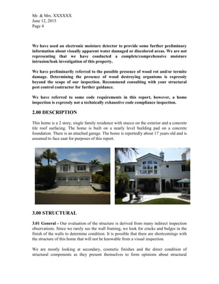 Mr. & Mrs. XXXXXX
June 12, 2015
Page 4
We have used an electronic moisture detector to provide some further preliminary
information about visually apparent water damaged or discolored areas. We are not
representing that we have conducted a complete/comprehensive moisture
intrusion/leak investigation of this property.
We have preliminarily referred to the possible presence of wood rot and/or termite
damage. Determining the presence of wood destroying organisms is expressly
beyond the scope of our inspection. Recommend consulting with your structural
pest control contractor for further guidance.
We have referred to some code requirements in this report, however, a home
inspection is expressly not a technically exhaustive code compliance inspection.
2.00 DESCRIPTION
This home is a 2 story, single family residence with stucco on the exterior and a concrete
tile roof surfacing. The home is built on a nearly level building pad on a concrete
foundation. There is an attached garage. The home is reportedly about 17 years old and is
assumed to face eaat for purposes of this report.
3.00 STRUCTURAL
3.01 General - Our evaluation of the structure is derived from many indirect inspection
observations. Since we rarely see the wall framing, we look for cracks and bulges in the
finish of the walls to determine condition. It is possible that there are shortcomings with
the structure of this home that will not be knowable from a visual inspection.
We are mostly looking at secondary, cosmetic finishes and the direct condition of
structural components as they present themselves to form opinions about structural
 