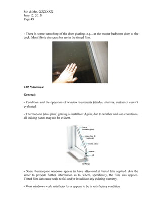 Mr. & Mrs. XXXXXX
June 12, 2015
Page 49
- There is some scratching of the door glazing, e.g.., at the master bedroom door to the
deck. Most likely the scratches are in the tinted film.
9.05 Windows:
General:
- Condition and the operation of window treatments (shades, shutters, curtains) weren’t
evaluated.
- Thermopane (dual pane) glazing is installed. Again, due to weather and sun conditions,
all leaking panes may not be evident.
- Some thermopane windows appear to have after-market tinted film applied. Ask the
seller to provide further information as to where, specifically, the film was applied.
Tinted film can cause seals to fail and/or invalidate any existing warranty.
- Most windows work satisfactorily or appear to be in satisfactory condition
 