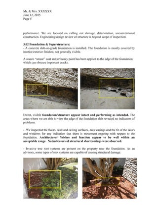 Mr. & Mrs. XXXXXX
June 12, 2015
Page 5
performance. We are focused on calling out damage, deterioration, unconventional
construction. Engineering/design review of structure is beyond scope of inspection.
3.02 Foundation & Superstructure:
- A concrete slab-on-grade foundation is installed. The foundation is mostly covered by
interior/exterior finishes; not generally visible.
A stucco “smear” coat and/or heavy paint has been applied to the edge of the foundation
which can obscure important cracks.
Direct, visible foundation/structure appear intact and performing as intended. The
areas where we are able to view the edge of the foundation slab revealed no indicators of
problems.
- We inspected the floors, wall and ceiling surfaces, door casings and the fit of the doors
and windows for any indication that there is movement ongoing with respect to the
foundation. Architectural finishes and function appear to be well within an
acceptable range. No indicators of structural shortcomings were observed.
- Invasive tree root systems are present on the property near the foundation. As an
advisory, some types of root systems are capable of causing structural damage.
 