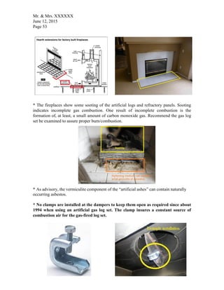 Mr. & Mrs. XXXXXX
June 12, 2015
Page 53
* The fireplaces show some sooting of the artificial logs and refractory panels. Sooting
indicates incomplete gas combustion. One result of incomplete combustion is the
formation of, at least, a small amount of carbon monoxide gas. Recommend the gas log
set be examined to assure proper burn/combustion.
* As advisory, the vermiculite component of the “artificial ashes” can contain naturally
occurring asbestos.
* No clamps are installed at the dampers to keep them open as required since about
1994 when using an artificial gas log set. The clamp insures a constant source of
combustion air for the gas-fired log set.
 