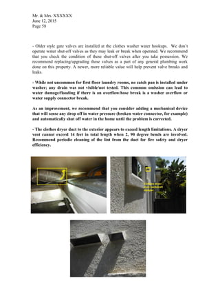 Mr. & Mrs. XXXXXX
June 12, 2015
Page 58
- Older style gate valves are installed at the clothes washer water hookups. We don’t
operate water shut-off valves as they may leak or break when operated. We recommend
that you check the condition of these shut-off valves after you take possession. We
recommend replacing/upgrading these valves as a part of any general plumbing work
done on this property. A newer, more reliable value will help prevent valve breaks and
leaks.
- While not uncommon for first floor laundry rooms, no catch pan is installed under
washer; any drain was not visible/not tested. This common omission can lead to
water damage/flooding if there is an overflow/hose break is a washer overflow or
water supply connector break.
As an improvement, we recommend that you consider adding a mechanical device
that will sense any drop off in water pressure (broken water connector, for example)
and automatically shut off water in the home until the problem is corrected.
- The clothes dryer duct to the exterior appears to exceed length limitations. A dryer
vent cannot exceed 14 feet in total length when 2, 90 degree bends are involved.
Recommend periodic cleaning of the lint from the duct for fire safety and dryer
efficiency.
 