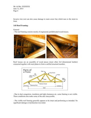 Mr. & Mrs. XXXXXX
June 12, 2015
Page 6
Invasive tree root can also cause damage to main sewer line which runs to the street in
front.
3.03 Roof Framing:
General:
- The roof framing consists mostly of engineered, prefabricated wood trusses.
Roof trusses are an assembly of wood pieces (most often 2x4 dimensional lumber)
connected together with steel plates to form a unified structural member.
- Due to duct congestion, insulation and tight clearances etc. some framing is not visible.
These conditions also make some of the attic inaccessible.
- The visible roof framing generally appears to be intact and performing as intended. No
significant damage or dysfunction was noted.
 