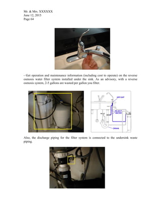 Mr. & Mrs. XXXXXX
June 12, 2015
Page 64
- Get operation and maintenance information (including cost to operate) on the reverse
osmosis water filter system installed under the sink. As an advisory, with a reverse
osmosis system, 2-5 gallons are wasted per gallon you filter.
Also, the discharge piping for the filter system is connected to the undersink waste
piping.
 