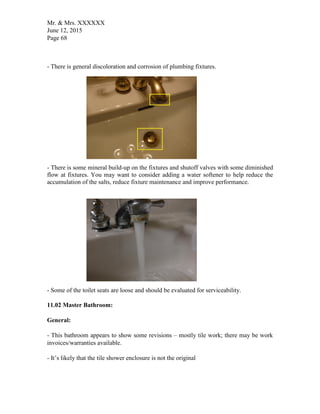 Mr. & Mrs. XXXXXX
June 12, 2015
Page 68
- There is general discoloration and corrosion of plumbing fixtures.
- There is some mineral build-up on the fixtures and shutoff valves with some diminished
flow at fixtures. You may want to consider adding a water softener to help reduce the
accumulation of the salts, reduce fixture maintenance and improve performance.
- Some of the toilet seats are loose and should be evaluated for serviceability.
11.02 Master Bathroom:
General:
- This bathroom appears to show some revisions – mostly tile work; there may be work
invoices/warranties available.
- It’s likely that the tile shower enclosure is not the original
 