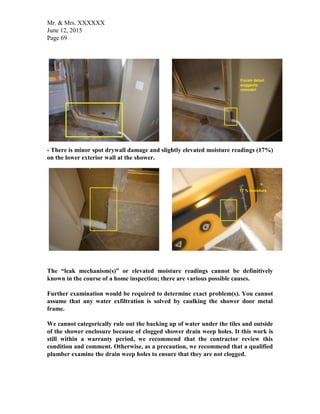 Mr. & Mrs. XXXXXX
June 12, 2015
Page 69
- There is minor spot drywall damage and slightly elevated moisture readings (17%)
on the lower exterior wall at the shower.
The “leak mechanism(s)” or elevated moisture readings cannot be definitively
known in the course of a home inspection; there are various possible causes.
Further examination would be required to determine exact problem(s). You cannot
assume that any water exfiltration is solved by caulking the shower door metal
frame.
We cannot categorically rule out the backing up of water under the tiles and outside
of the shower enclosure because of clogged shower drain weep holes. It this work is
still within a warranty period, we recommend that the contractor review this
condition and comment. Otherwise, as a precaution, we recommend that a qualified
plumber examine the drain weep holes to ensure that they are not clogged.
 
