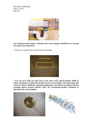 Mr. & Mrs. XXXXXX
June 12, 2015
Page 70
Any collateral mold testing, evaluation and water damage remediation are beyond
the scope of our inspection.
- There are a couple spots where tile grout is missing.
- You can never fully get cold water at the mono water control handle. While of
minor consequence at this point in time because you normally want more than cold
water in a shower, difficulty regulating temperature can indicate a problem with the
cartridge and/or pressure balance valve. We recommend further evaluation to
determine the exact condition.
 
