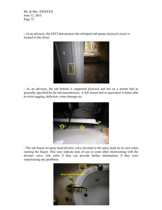 Mr. & Mrs. XXXXXX
June 12, 2015
Page 72
- As an advisory, the GFCI that protects the whirlpool tub pump electrical circuit is
located in the closet.
- As an advisory, the tub bottom is supported plywood and not on a mortar bed as
generally specified by the tub manufactures. A full mortar bed or equivalent is better able
to resist sagging, defection, water damage etc.
- The tub faucet–to-spray head diverter valve diverted to the spray head on its own when
running the faucet. This may indicate lack of use or some other shortcoming with the
diverter valve. Ask seller if they can provide further information; if they were
experiencing any problems.
 