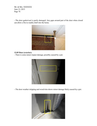 Mr. & Mrs. XXXXXX
June 12, 2015
Page 76
- The door gasket/seal is partly damaged. Any gaps around part of the door when closed
can allow a fire to readily draft into the home.
12.05 Door (exterior):
- There is some minor impact damage, possibly caused by a pet.
- The door weather stripping and wood trim shows minor damage likely caused by a pet.
 