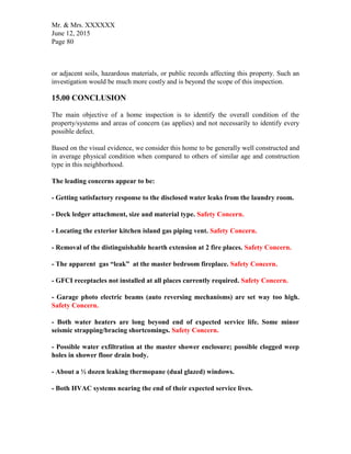 Mr. & Mrs. XXXXXX
June 12, 2015
Page 80
or adjacent soils, hazardous materials, or public records affecting this property. Such an
investigation would be much more costly and is beyond the scope of this inspection.
15.00 CONCLUSION
The main objective of a home inspection is to identify the overall condition of the
property/systems and areas of concern (as applies) and not necessarily to identify every
possible defect.
Based on the visual evidence, we consider this home to be generally well constructed and
in average physical condition when compared to others of similar age and construction
type in this neighborhood.
The leading concerns appear to be:
- Getting satisfactory response to the disclosed water leaks from the laundry room.
- Deck ledger attachment, size and material type. Safety Concern.
- Locating the exterior kitchen island gas piping vent. Safety Concern.
- Removal of the distinguishable hearth extension at 2 fire places. Safety Concern.
- The apparent gas “leak” at the master bedroom fireplace. Safety Concern.
- GFCI receptacles not installed at all places currently required. Safety Concern.
- Garage photo electric beams (auto reversing mechanisms) are set way too high.
Safety Concern.
- Both water heaters are long beyond end of expected service life. Some minor
seismic strapping/bracing shortcomings. Safety Concern.
- Possible water exfiltration at the master shower enclosure; possible clogged weep
holes in shower floor drain body.
- About a ½ dozen leaking thermopane (dual glazed) windows.
- Both HVAC systems nearing the end of their expected service lives.
 