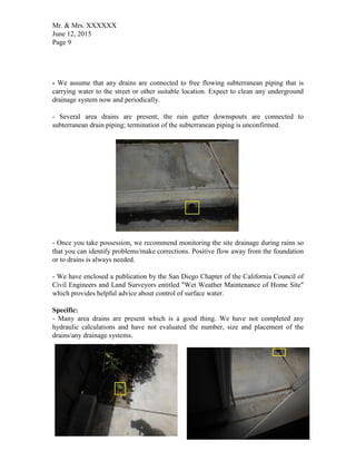 Mr. & Mrs. XXXXXX
June 12, 2015
Page 9
- We assume that any drains are connected to free flowing subterranean piping that is
carrying water to the street or other suitable location. Expect to clean any underground
drainage system now and periodically.
- Several area drains are present; the rain gutter downspouts are connected to
subterranean drain piping; termination of the subterranean piping is unconfirmed.
- Once you take possession, we recommend monitoring the site drainage during rains so
that you can identify problems/make corrections. Positive flow away from the foundation
or to drains is always needed.
- We have enclosed a publication by the San Diego Chapter of the California Council of
Civil Engineers and Land Surveyors entitled "Wet Weather Maintenance of Home Site"
which provides helpful advice about control of surface water.
Specific:
- Many area drains are present which is a good thing. We have not completed any
hydraulic calculations and have not evaluated the number, size and placement of the
drains/any drainage systems.
 